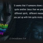 For if someone comes and proclaims another Jesus than the one we proclaimed, or if you receive a different spirit from the one you received, or if you accept a different gospel from the one you accepted, you put up with it readily enough. ~ 2 Corinthians 11:4
